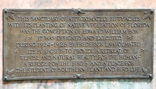 THIS SANCTUARY OF APPROXIMATELY FIFTY ACRES WITH ITS PLANTING OF NATIVE VEGETATION OF FLORIDA WAS THE CONCEPTION OF EDWARD WILLIAM BOK IT WAS DESIGNED AND EXECUTED DURING 1924-1928 BY FREDERICK LAW OLMSTED ITS PURPOSE IS TO PROVIDE A RETREAT OF REPOSE AND NATURAL BEAUTY FOR THE HUMAN - A REFUGE FOR THE BIRD - AND A PLACE FOR THE STUDENT OF SOUTHERN PLANT AND BIRD LIFE